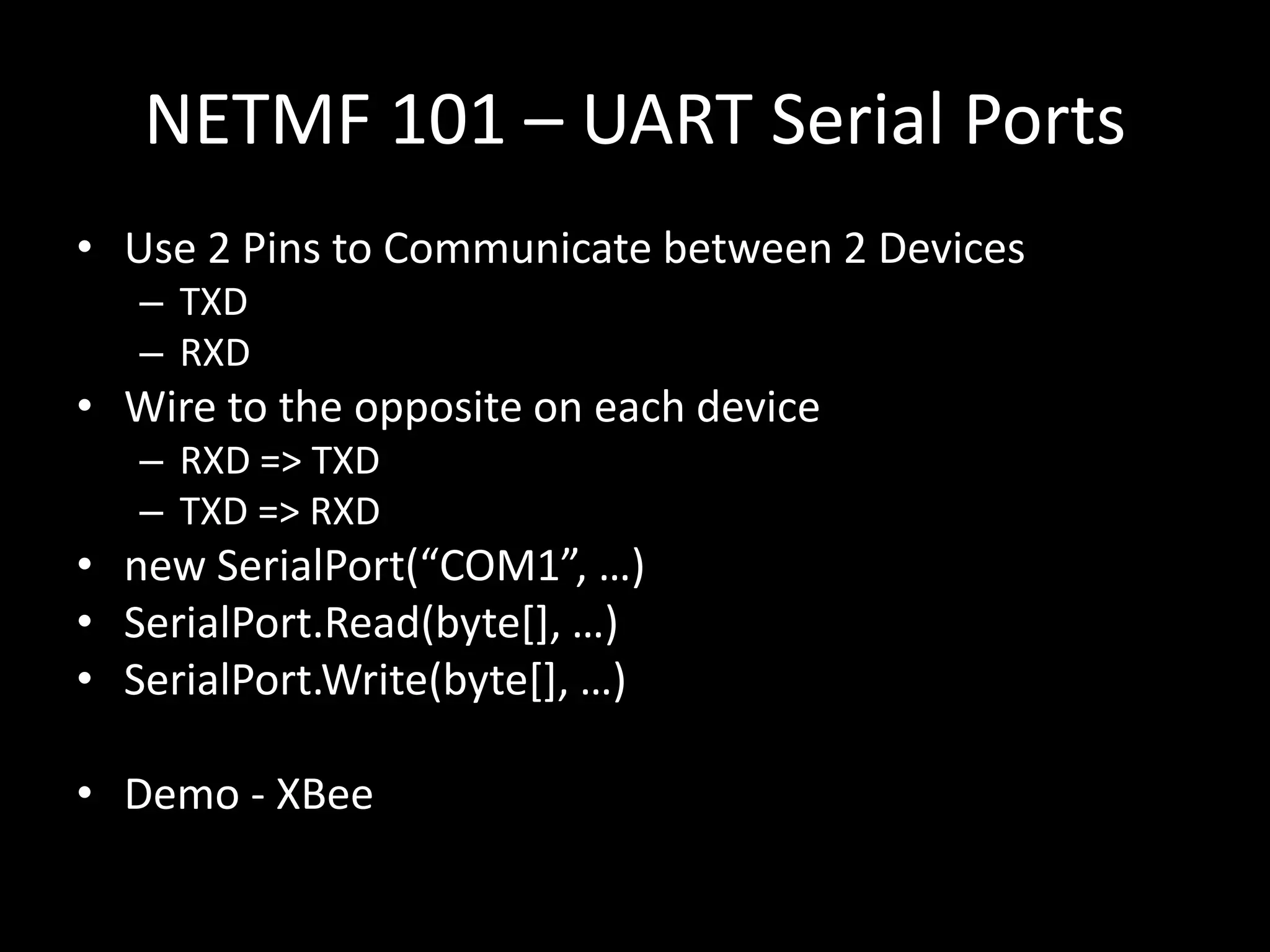 NETMF 101 – UART Serial Ports
• Use 2 Pins to Communicate between 2 Devices
   – TXD
   – RXD
• Wire to the opposite on each device
   – RXD => TXD
   – TXD => RXD
• new SerialPort(“COM1”, …)
• SerialPort.Read(byte*+, …)
• SerialPort.Write(byte*+, …)

• Demo - XBee
 