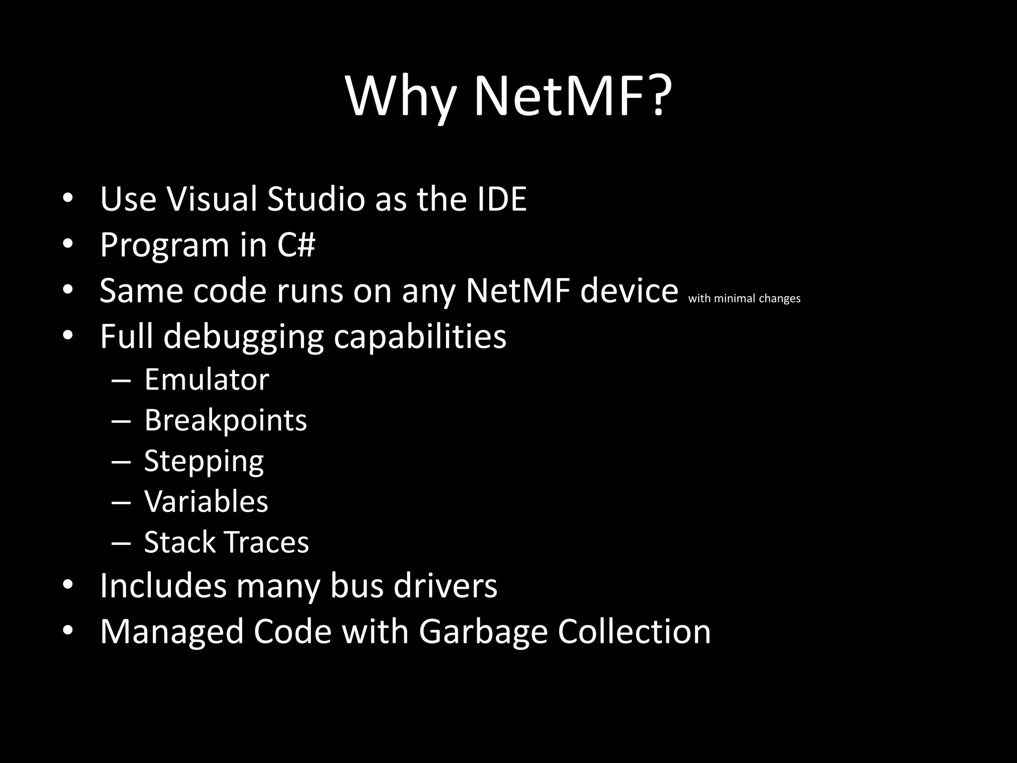 Why NetMF?
•   Use Visual Studio as the IDE
•   Program in C#
•   Same code runs on any NetMF device   with minimal changes


•   Full debugging capabilities
    –   Emulator
    –   Breakpoints
    –   Stepping
    –   Variables
    –   Stack Traces
• Includes many bus drivers
• Managed Code with Garbage Collection
 