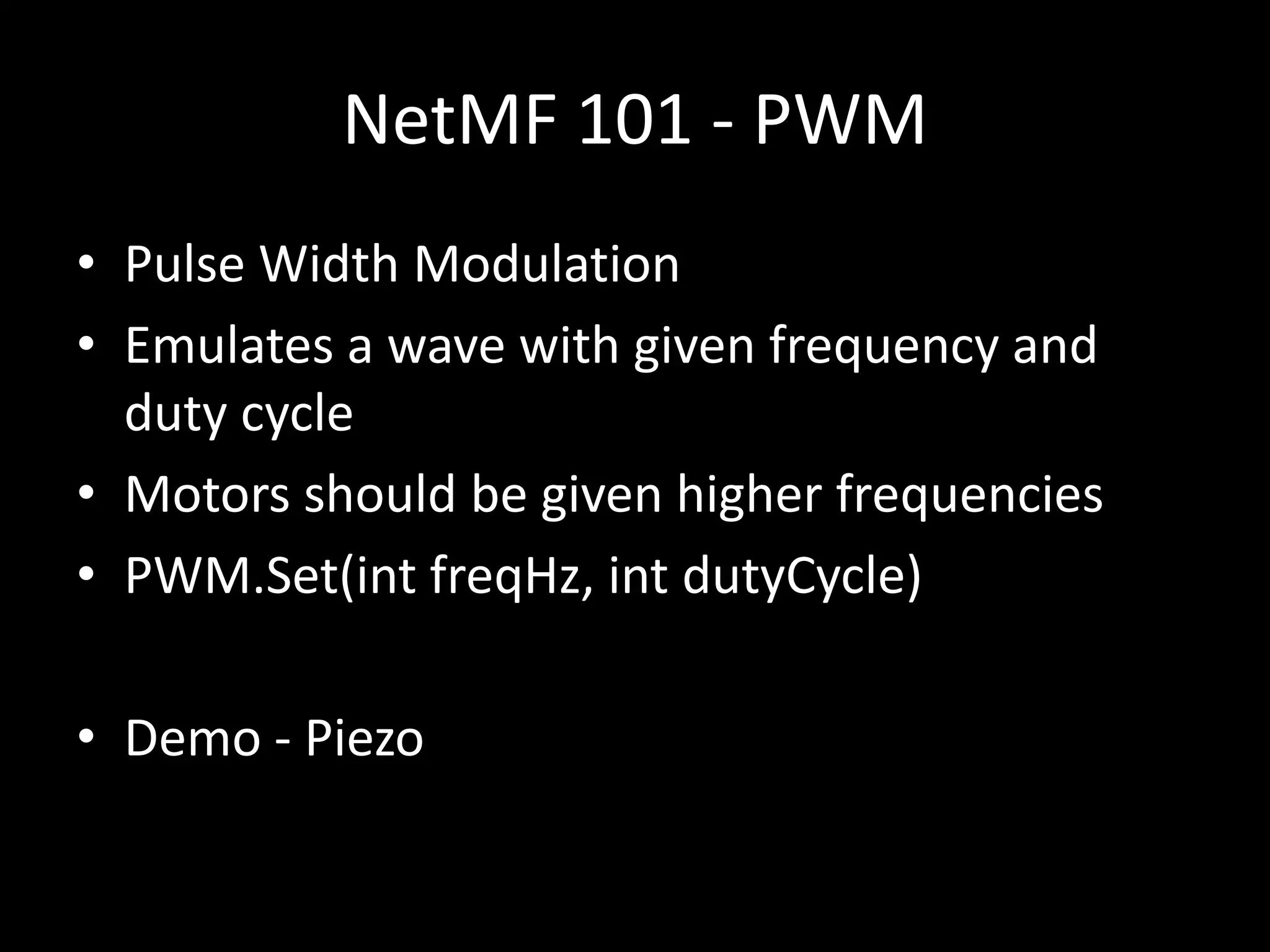 NetMF 101 - PWM
• Pulse Width Modulation
• Emulates a wave with given frequency and
  duty cycle
• Motors should be given higher frequencies
• PWM.Set(int freqHz, int dutyCycle)

• Demo - Piezo
 
