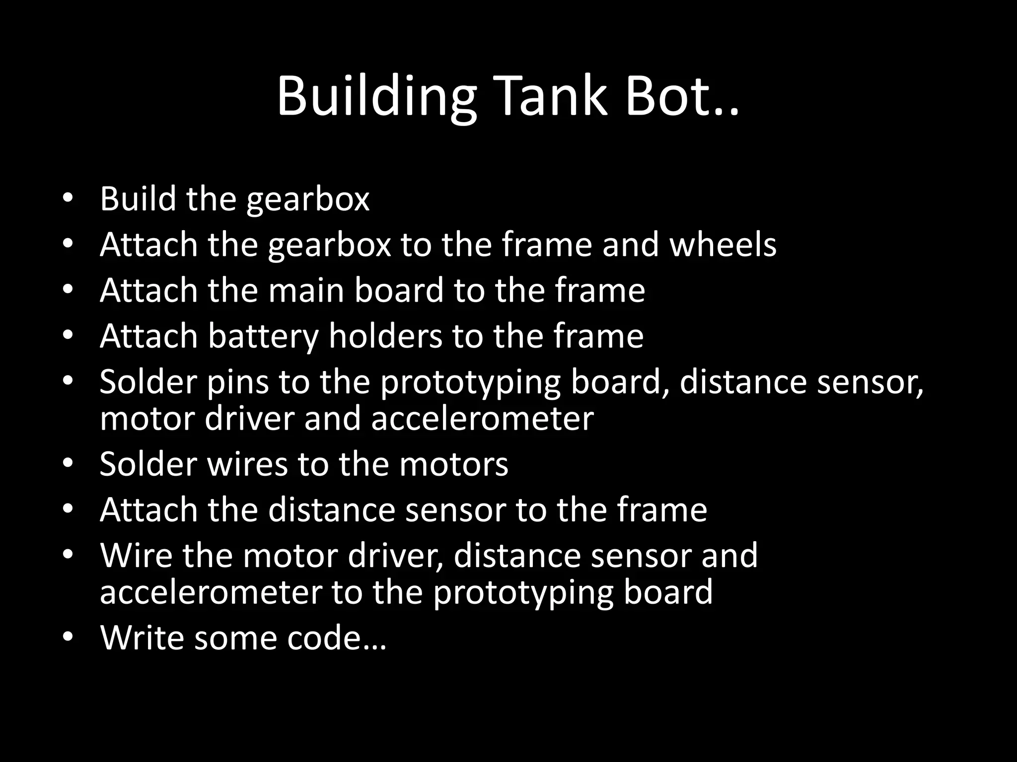 Building Tank Bot..
•   Build the gearbox
•   Attach the gearbox to the frame and wheels
•   Attach the main board to the frame
•   Attach battery holders to the frame
•   Solder pins to the prototyping board, distance sensor,
    motor driver and accelerometer
•   Solder wires to the motors
•   Attach the distance sensor to the frame
•   Wire the motor driver, distance sensor and
    accelerometer to the prototyping board
•   Write some code…
 