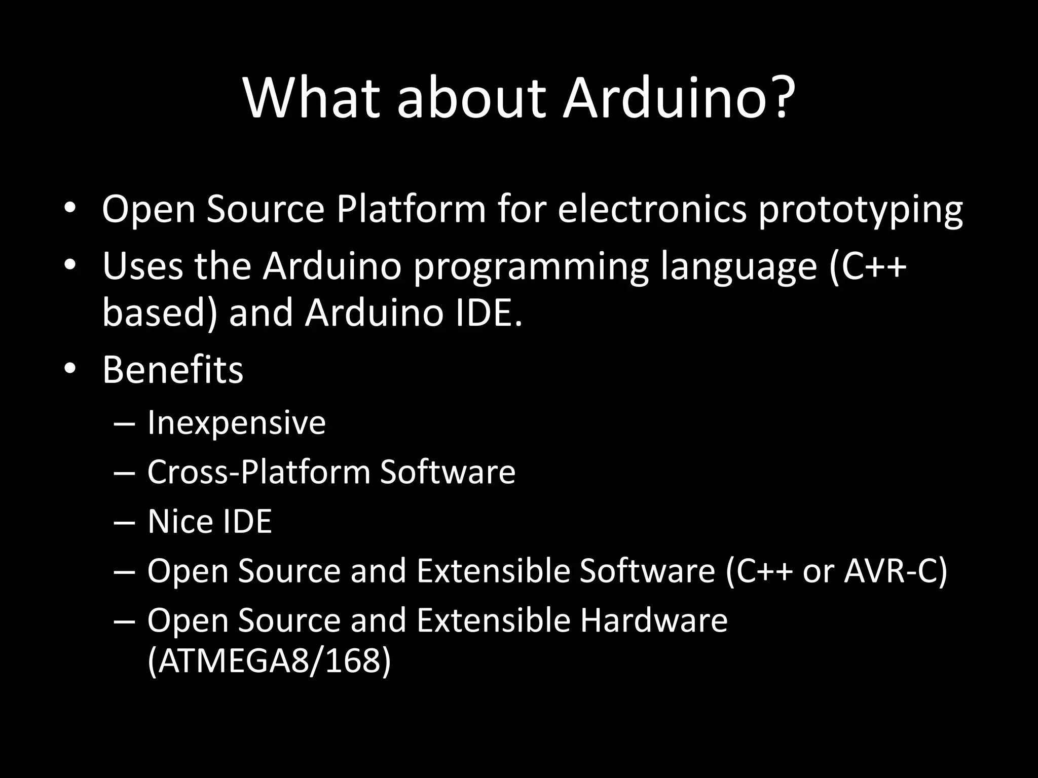 What about Arduino?
• Open Source Platform for electronics prototyping
• Uses the Arduino programming language (C++
  based) and Arduino IDE.
• Benefits
  –   Inexpensive
  –   Cross-Platform Software
  –   Nice IDE
  –   Open Source and Extensible Software (C++ or AVR-C)
  –   Open Source and Extensible Hardware
      (ATMEGA8/168)
 