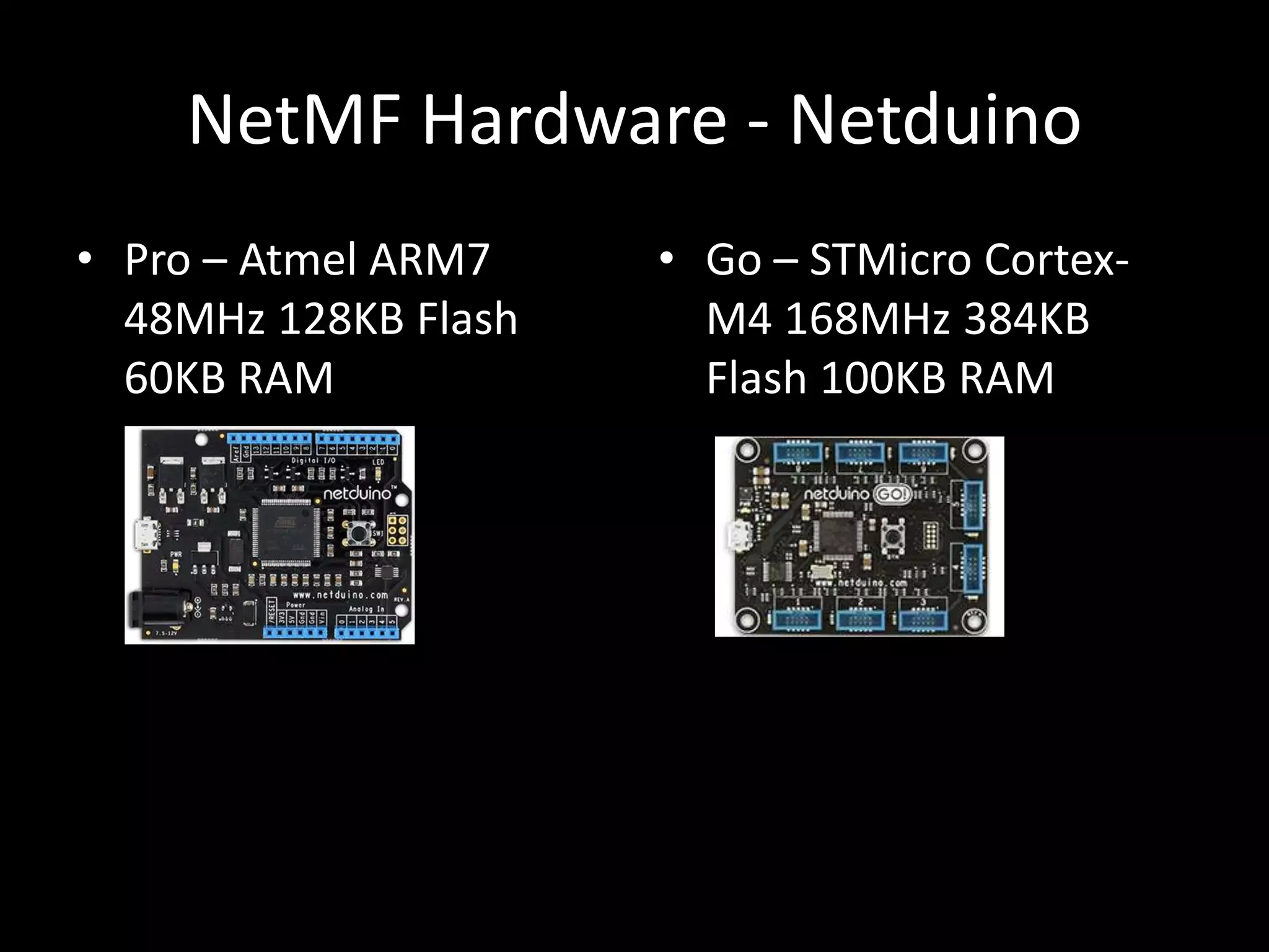 NetMF Hardware - Netduino
• Pro – Atmel ARM7    • Go – STMicro Cortex-
  48MHz 128KB Flash     M4 168MHz 384KB
  60KB RAM              Flash 100KB RAM
 