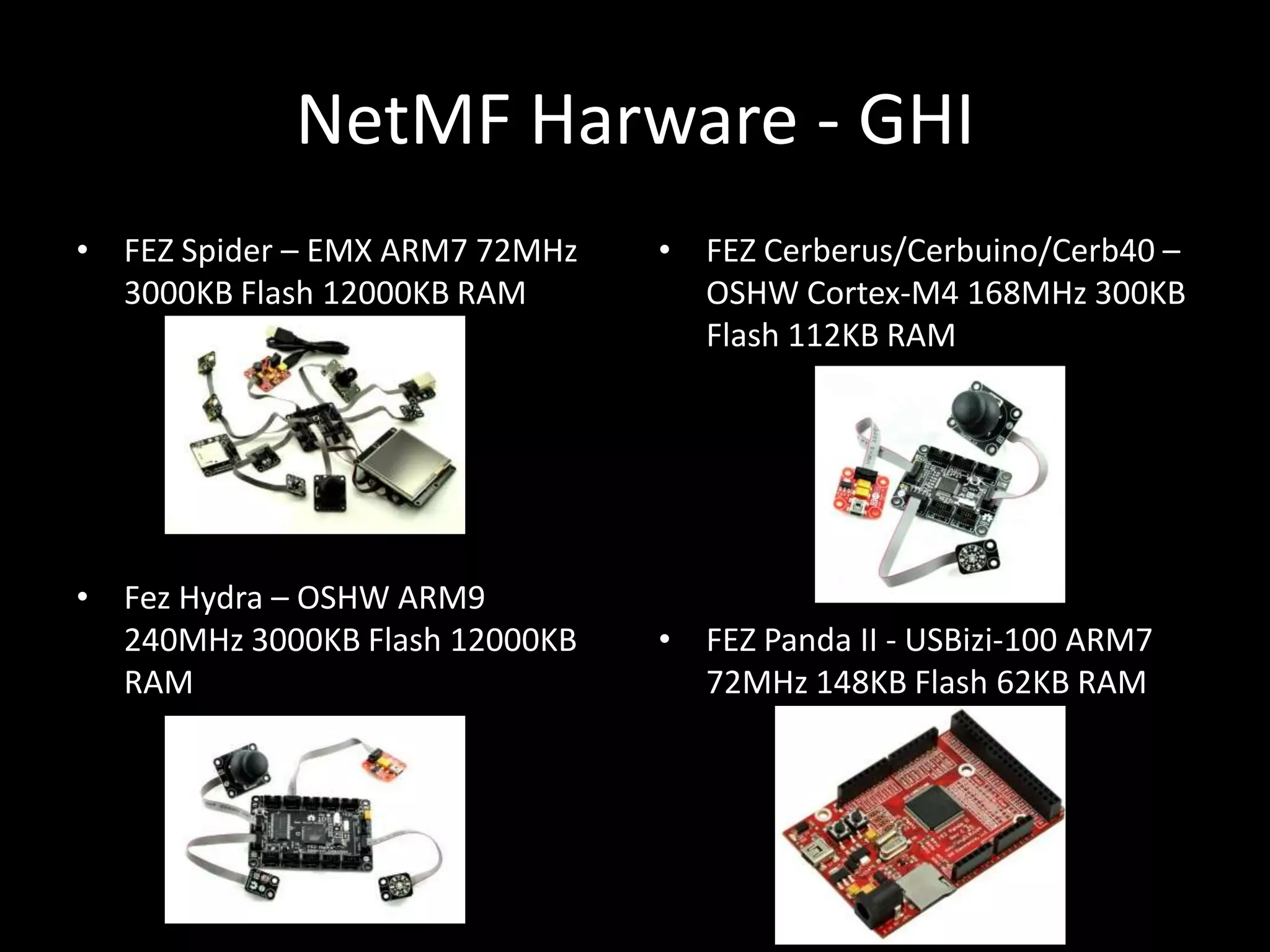 NetMF Harware - GHI
• FEZ Spider – EMX ARM7 72MHz   • FEZ Cerberus/Cerbuino/Cerb40 –
  3000KB Flash 12000KB RAM        OSHW Cortex-M4 168MHz 300KB
                                  Flash 112KB RAM




• Fez Hydra – OSHW ARM9
  240MHz 3000KB Flash 12000KB   • FEZ Panda II - USBizi-100 ARM7
  RAM                             72MHz 148KB Flash 62KB RAM
 