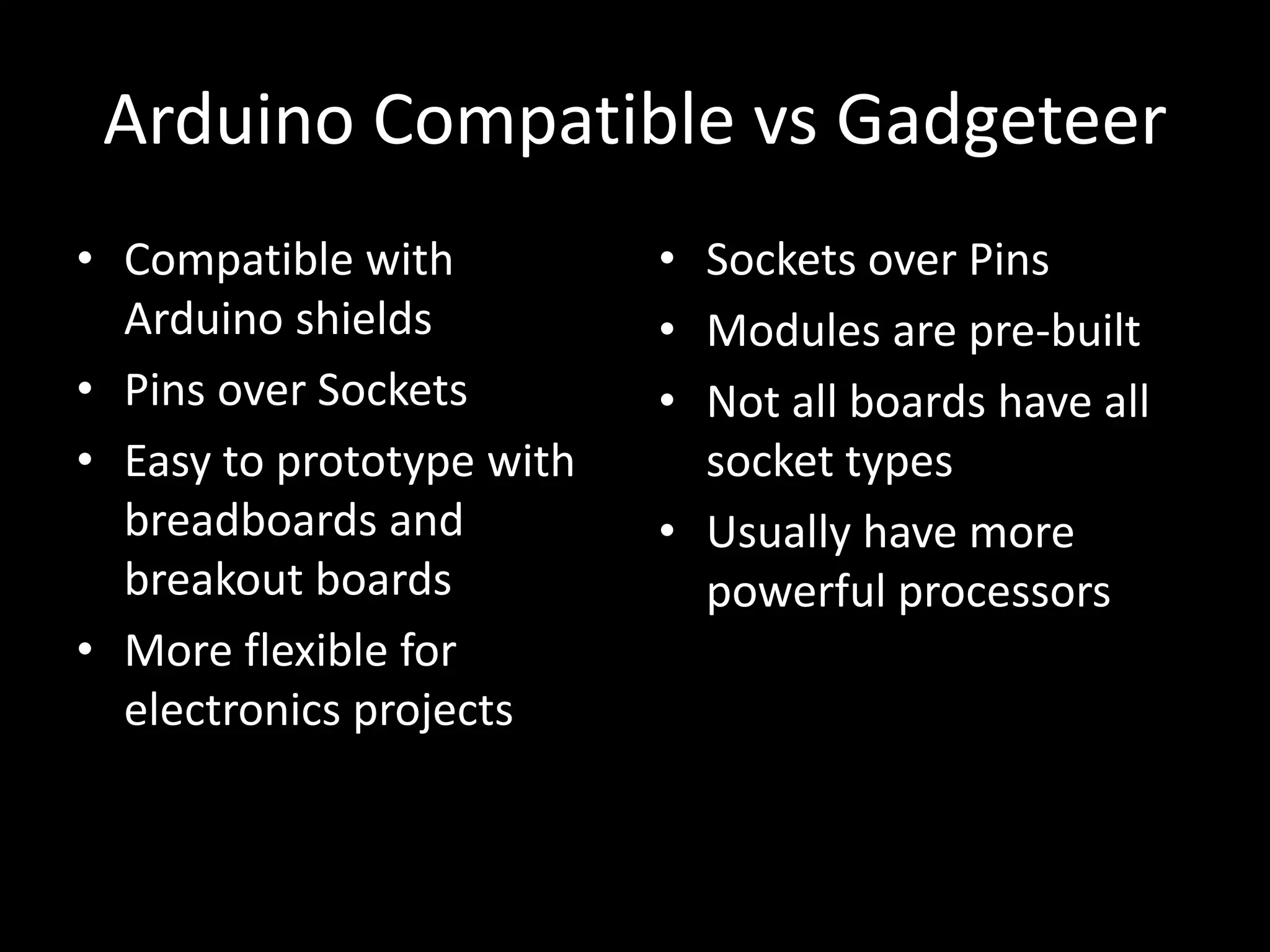 Arduino Compatible vs Gadgeteer
• Compatible with          • Sockets over Pins
  Arduino shields          • Modules are pre-built
• Pins over Sockets        • Not all boards have all
• Easy to prototype with     socket types
  breadboards and          • Usually have more
  breakout boards            powerful processors
• More flexible for
  electronics projects
 