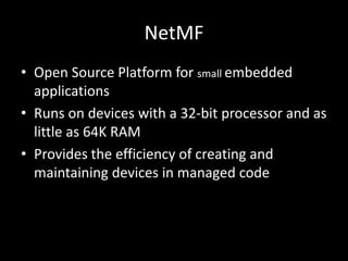 NetMF
• Open Source Platform for small embedded
  applications
• Runs on devices with a 32-bit processor and as
  little as 64K RAM
• Provides the efficiency of creating and
  maintaining devices in managed code
 