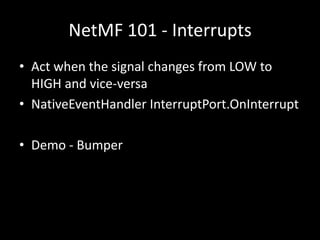 NetMF 101 - Interrupts
• Act when the signal changes from LOW to
  HIGH and vice-versa
• NativeEventHandler InterruptPort.OnInterrupt

• Demo - Bumper
 