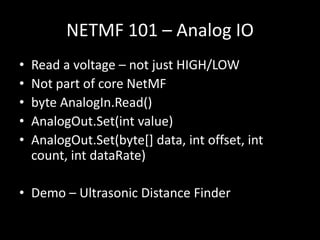 NETMF 101 – Analog IO
•   Read a voltage – not just HIGH/LOW
•   Not part of core NetMF
•   byte AnalogIn.Read()
•   AnalogOut.Set(int value)
•   AnalogOut.Set(byte[] data, int offset, int
    count, int dataRate)

• Demo – Ultrasonic Distance Finder
 