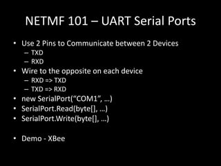 NETMF 101 – UART Serial Ports
• Use 2 Pins to Communicate between 2 Devices
   – TXD
   – RXD
• Wire to the opposite on each device
   – RXD => TXD
   – TXD => RXD
• new SerialPort(“COM1”, …)
• SerialPort.Read(byte*+, …)
• SerialPort.Write(byte*+, …)

• Demo - XBee
 