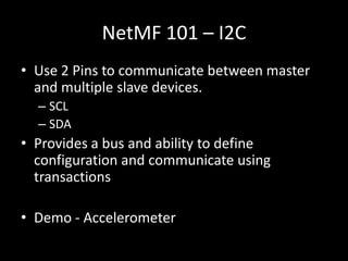 NetMF 101 – I2C
• Use 2 Pins to communicate between master
  and multiple slave devices.
  – SCL
  – SDA
• Provides a bus and ability to define
  configuration and communicate using
  transactions

• Demo - Accelerometer
 