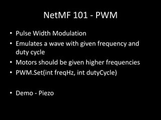 NetMF 101 - PWM
• Pulse Width Modulation
• Emulates a wave with given frequency and
  duty cycle
• Motors should be given higher frequencies
• PWM.Set(int freqHz, int dutyCycle)

• Demo - Piezo
 