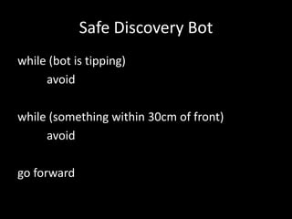 Safe Discovery Bot
while (bot is tipping)
     avoid

while (something within 30cm of front)
     avoid

go forward
 