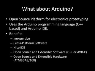 What about Arduino?
• Open Source Platform for electronics prototyping
• Uses the Arduino programming language (C++
  based) and Arduino IDE.
• Benefits
  –   Inexpensive
  –   Cross-Platform Software
  –   Nice IDE
  –   Open Source and Extensible Software (C++ or AVR-C)
  –   Open Source and Extensible Hardware
      (ATMEGA8/168)
 