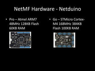 NetMF Hardware - Netduino
• Pro – Atmel ARM7    • Go – STMicro Cortex-
  48MHz 128KB Flash     M4 168MHz 384KB
  60KB RAM              Flash 100KB RAM
 