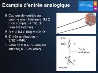 Example d’entrée analogique

  Capteur de lumière agit
  comme une résistance 1M Ω
  (noir complet) à 100 Ω
  (lumière intense)
  R = √(1M x 100) = 10K Ω
  Entrée analogique =         +3.3V
  3.3/(1+R/RL)
                               10KΩ    R
  Varie de 0.0323V (lumière
  intense) à 3.23V (noir)                   Entrée
                                            analogique


                                       RL

                              Ground
 