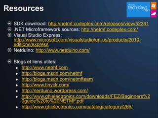 Resources
  SDK download: http://netmf.codeplex.com/releases/view/52341
  .NET Microframework sources: http://netmf.codeplex.com/
  Visual Studio Express:
  http://www.microsoft.com/visualstudio/en-us/products/2010-
  editions/express
  Netduino: http://www.netduino.com/

  Blogs et liens utiles:
    http://www.netmf.com
    http://blogs.msdn.com/netmf

    http://blogs.msdn.com/netmfteam

    http://www.tinyclr.com/
    http://nerduino.wordpress.com/

    http://www.ghielectronics.com/downloads/FEZ/Beginners%2
     0guide%20to%20NETMF.pdf
    http://www.ghielectronics.com/catalog/category/265/
 