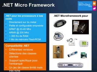 .NET Micro Framework

 .NET pour les processeurs à bas      .NET Microframework pour
 coûts
 • Directement sur du métal
 • Petite et configurable empreinte
 • ARM7 @ 20-40 Mhz
 • ARM9 @ 200 Mhz
 • ~ 300 Ko de RAM
 • 1 Mo de mémoire Flash/ROM

 Compatibilité .NET
 • Différentes versions
 • Sélections des classes
   clientes
 • Support spécifique pour
   l’embarqué
 • Un jeu de classe limité mais
   très riche
 