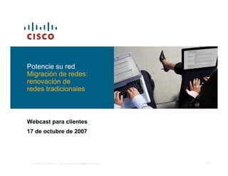 Potencie su red
Migración de redes:
renovación de
redes tradicionales



Webcast para clientes
17 de octubre de 2007




 © 2007 Cisco Systems, Inc. Todos los derechos reservados.
                                                    Confidencial de Cisco   ‹Nº›
 