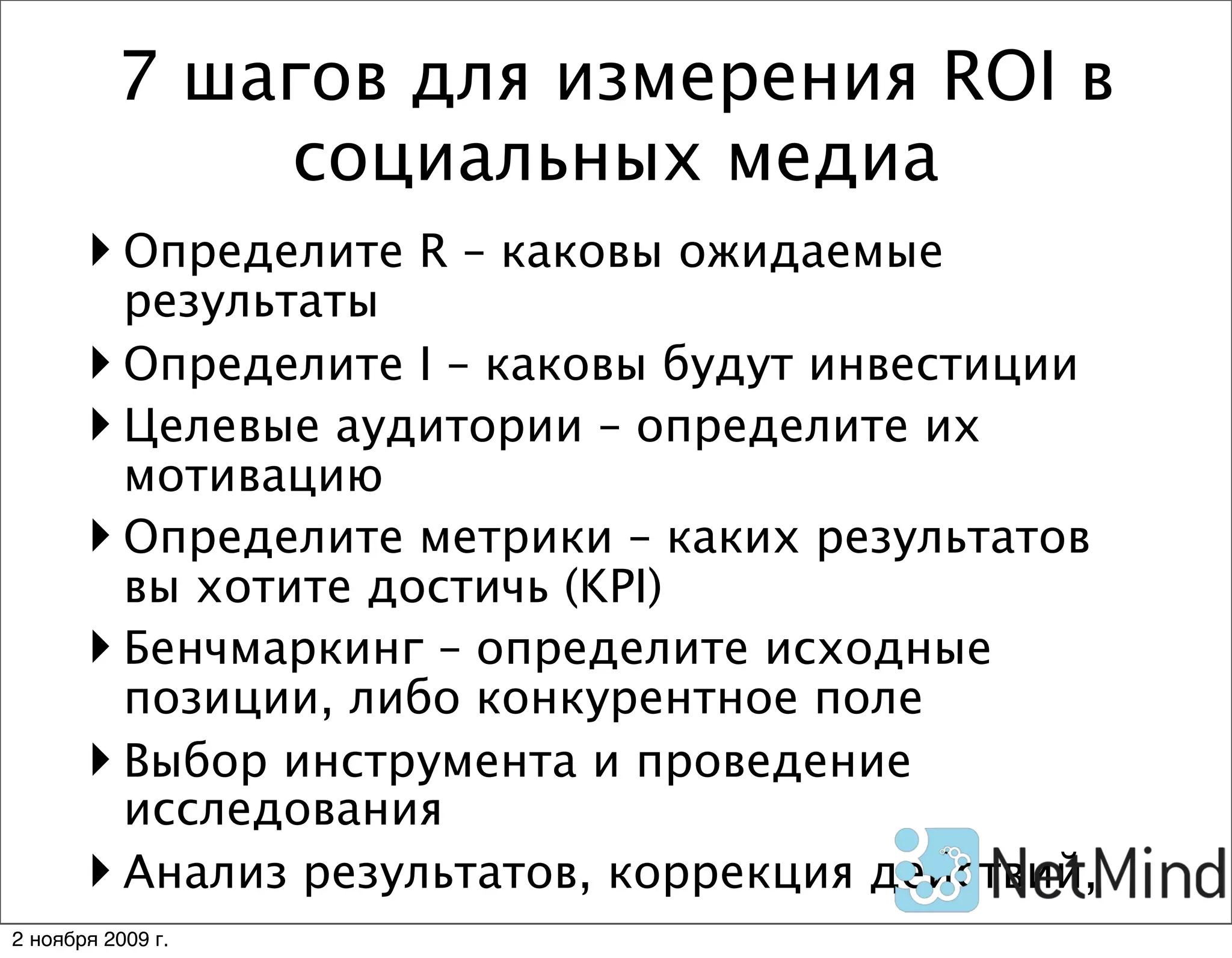7 шагов для измерения ROI в
              социальных медиа
        Определите R – каковы ожидаемые
         результаты
        Определите I – каковы будут инвестиции
        Целевые аудитории – определите их
         мотивацию
        Определите метрики – каких результатов
         вы хотите достичь (KPI)
        Бенчмаркинг – определите исходные
         позиции, либо конкурентное поле
        Выбор инструмента и проведение
         исследования
        Анализ результатов, коррекция действий,
2 ноября 2009 г.
 