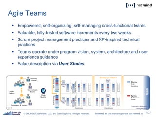 Agile Teams
 Empowered, self-organizing, self-managing cross-functional teams
 Valuable, fully-tested software increments every two weeks
 Scrum project management practices and XP-inspired technical
practices
 Teams operate under program vision, system, architecture and user
experience guidance
 Value description via User Stories
 