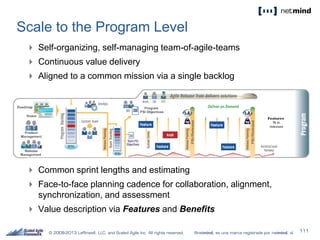 Scale to the Program Level
 Self-organizing, self-managing team-of-agile-teams
 Continuous value delivery
 Aligned to a common mission via a single backlog
 Common sprint lengths and estimating
 Face-to-face planning cadence for collaboration, alignment,
synchronization, and assessment
 Value description via Features and Benefits
 