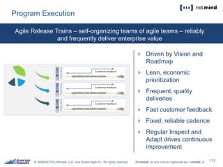 Program Execution
 Driven by Vision and
Roadmap
 Lean, economic
prioritization
 Frequent, quality
deliveries
 Fast customer feedback
 Fixed, reliable cadence
 Regular Inspect and
Adapt drives continuous
improvement
Agile Release Trains – self-organizing teams of agile teams – reliably
and frequently deliver enterprise value
 