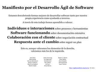 Manifiesto por el Desarrollo Ágil de Software
Estamos descubriendo formas mejores de desarrollar software tanto por nuestra
propia experiencia como ayudando a terceros.
Esto es, aunque valoramos los elementos de la derecha,
valoramos más los de la izquierda.
Individuos e interacciones sobre procesos y herramientas
Software funcionando sobre documentación extensiva
Colaboración con el cliente sobre negociación contractual
Respuesta ante el cambio sobre seguir un plan
Kent Beck
Mike Beedle
Arie van Bennekum
Alistair Cockburn
Ward Cunningham
Martin Fowler
James Grenning
Jim Highsmith
Andrew Hunt
Ron Jeffries
Jon Kern
Brian Marick
Robert C. Martin
Steve Mellor
Ken Schwaber
Jeff Sutherland
Dave Thomas
http://agilemanifesto.org/iso/es/ © 2001
A través de este trabajo hemos aprendido a valorar:
 