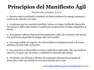 http://agilemanifesto.org/iso/es/principles.html © 2001
Seguimos estos principios (1 de 2):
1.- Nuestra mayor prioridad es satisfacer al cliente mediante la entrega temprana y
continua de software con valor.
2.- Aceptamos que los requisitos cambien, incluso en etapas tardías del desarrollo.
Los procesos Ágiles aprovechan el cambio para proporcionar ventaja competitiva al
cliente.
3.- Entregamos software funcional frecuentemente, entre dos semanas y dos meses,
con preferencia al periodo de tiempo más corto posible.
4.- Los responsables de negocio y los desarrolladores trabajamos juntos de forma
cotidiana durante todo el proyecto.
5.- Los proyectos se desarrollan en torno a individuos motivados. Hay que darles el
entorno y el apoyo que necesitan, y confiarles la ejecución del trabajo.
6.- El método más eficiente y efectivo de comunicar información al equipo de
desarrollo y entre sus miembros es la conversación cara a cara.
Principios del Manifiesto Ágil
 