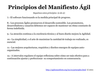 http://agilemanifesto.org/iso/es/principles.html © 2001
Seguimos estos principios (2 de 2):
7.- El software funcionando es la medida principal de progreso.
8.- Los procesos Ágiles promueven el desarrollo sostenible. Los promotores,
desarrolladores y usuarios debemos ser capaces de mantener un ritmo constante de
forma indefinida.
9.- La atención continua a la excelencia técnica y al buen diseño mejora la Agilidad.
10.- La simplicidad, o el arte de maximizar la cantidad de trabajo no realizado, es
esencial.
11.- Las mejores arquitecturas, requisitos y diseños emergen de equipos auto-
organizados.
12.- A intervalos regulares el equipo reflexiona sobre cómo ser más efectivo para a
continuación ajustar y perfeccionar su comportamiento en consecuencia.
Principios del Manifiesto Ágil
 