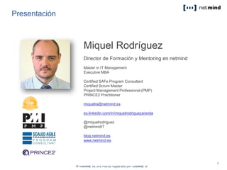 Presentación
Miquel Rodríguez
Director de Formación y Mentoring en netmind
Master in IT Management
Executive MBA
Certified SAFe Program Consultant
Certified Scrum Master
Project Management Professional (PMP)
PRINCE2 Practitioner
miquelra@netmind.es
es.linkedin.com/in/miquelrodriguezaranda
@miquelrodriguez
@netmindIT
blog.netmind.es
www.netmind.es
 