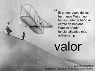 El primer vuelo de los
hermanos Wright no
tenía cuarto de baño ni
carrito de bebidas.
Puedes añadir
funcionalidades más
adelante.
“
”
Paul Mockapetris
Inventor del Sistema de Nombres de Dominio DNS
valor
 