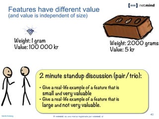 Features have different value
(and value is independent of size)
Henrik Kniberg
2 minute standup discussion (pair/trio):
• Give a real-life example of a feature that is
small and very valuable
• Give a real-life example of a feature that is
large and not very valuable.
Weight: 1 gram
Value: 100 000 kr
Weight: 2000 grams
Value: 5 kr
2:001:591:581:571:561:551:541:531:521:511:501:491:481:471:461:451:441:431:421:411:401:391:381:371:361:351:341:331:321:311:301:291:281:271:261:251:241:231:221:211:201:191:181:171:161:151:141:131:121:111:101:091:081:071:061:051:041:031:021:011:000:590:580:570:560:550:540:530:520:510:500:490:480:470:460:450:440:430:420:410:400:390:380:370:360:350:340:330:320:310:300:290:280:270:260:250:240:230:220:210:200:190:180:170:160:150:140:130:120:110:100:090:080:070:060:050:040:030:020:01Done
 
