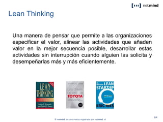 Lean Thinking
Una manera de pensar que permite a las organizaciones
especificar el valor, alinear las actividades que añaden
valor en la mejor secuencia posible, desarrollar estas
actividades sin interrupción cuando alguien las solicita y
desempeñarlas más y más eficientemente.
 