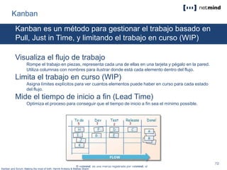 Kanban
Kanban es un método para gestionar el trabajo basado en
Pull, Just in Time, y limitando el trabajo en curso (WIP)
Visualiza el flujo de trabajo
Rompe el trabajo en piezas, representa cada una de ellas en una tarjeta y pégalo en la pared.
Utiliza columnas con nombres para ilustrar donde está cada elemento dentro del flujo.
Limita el trabajo en curso (WIP)
Asigna límites explícitos para ver cuantos elementos puede haber en curso para cada estado
del flujo.
Mide el tiempo de inicio a fin (Lead Time)
Optimiza el proceso para conseguir que el tiempo de inicio a fin sea el mínimo possible.
Kanban and Scrum. Making the most of both. Henrik Kniberg & Mattias Skarin
 