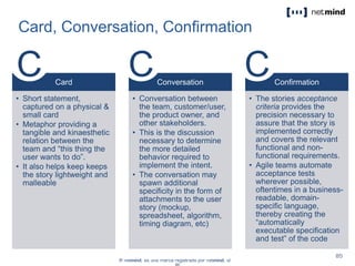 Card, Conversation, Confirmation
Card
• Short statement,
captured on a physical &
small card
• Metaphor providing a
tangible and kinaesthetic
relation between the
team and “this thing the
user wants to do”.
• It also helps keep keeps
the story lightweight and
malleable
Conversation
• Conversation between
the team, customer/user,
the product owner, and
other stakeholders.
• This is the discussion
necessary to determine
the more detailed
behavior required to
implement the intent.
• The conversation may
spawn additional
specificity in the form of
attachments to the user
story (mockup,
spreadsheet, algorithm,
timing diagram, etc)
Confirmation
• The stories acceptance
criteria provides the
precision necessary to
assure that the story is
implemented correctly
and covers the relevant
functional and non-
functional requirements.
• Agile teams automate
acceptance tests
wherever possible,
oftentimes in a business-
readable, domain-
specific language,
thereby creating the
“automatically
executable specification
and test” of the code
C C C
 