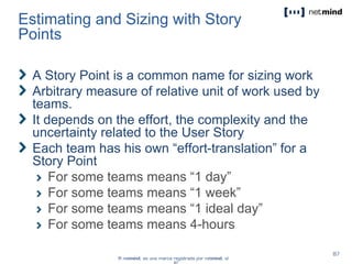 Estimating and Sizing with Story
Points
A Story Point is a common name for sizing work
Arbitrary measure of relative unit of work used by
teams.
It depends on the effort, the complexity and the
uncertainty related to the User Story
Each team has his own “effort-translation” for a
Story Point
For some teams means “1 day”
For some teams means “1 week”
For some teams means “1 ideal day”
For some teams means 4-hours
 