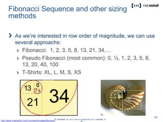 Fibonacci Sequence and other sizing
methods
As we’re interested in row order of magnitude, we can use
several approachs:
Fibonacci: 1, 2, 3, 5, 8, 13, 21, 34,…
Pseudo Fibonacci (most common): 0, ½, 1, 2, 3, 5, 8,
13, 20, 40, 100
T-Shirts: XL, L, M, S, XS
http://www.mathsisfun.com/numbers/images/fibonacci-
 