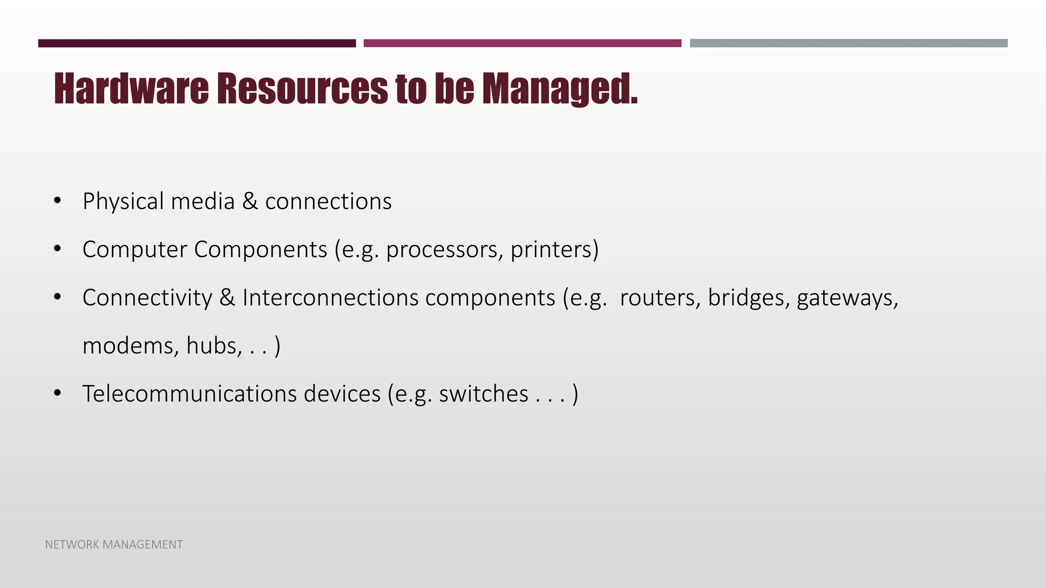 NETWORK MANAGEMENT
Hardware Resources to be Managed.
• Physical media & connections
• Computer Components (e.g. processors, printers)
• Connectivity & Interconnections components (e.g. routers, bridges, gateways,
modems, hubs, . . )
• Telecommunications devices (e.g. switches . . . )
 