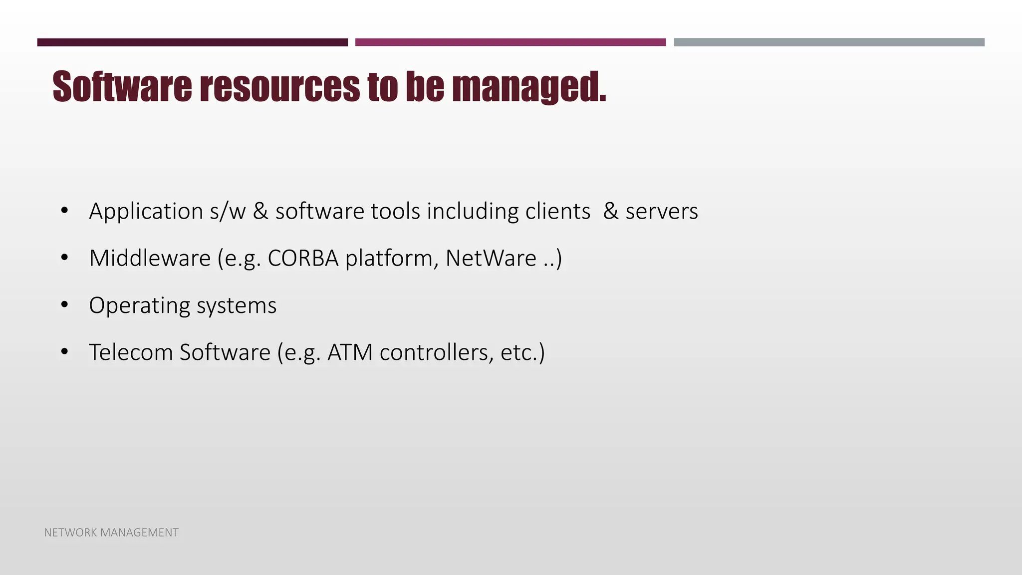 NETWORK MANAGEMENT
Software resources to be managed.
• Application s/w & software tools including clients & servers
• Middleware (e.g. CORBA platform, NetWare ..)
• Operating systems
• Telecom Software (e.g. ATM controllers, etc.)
 
