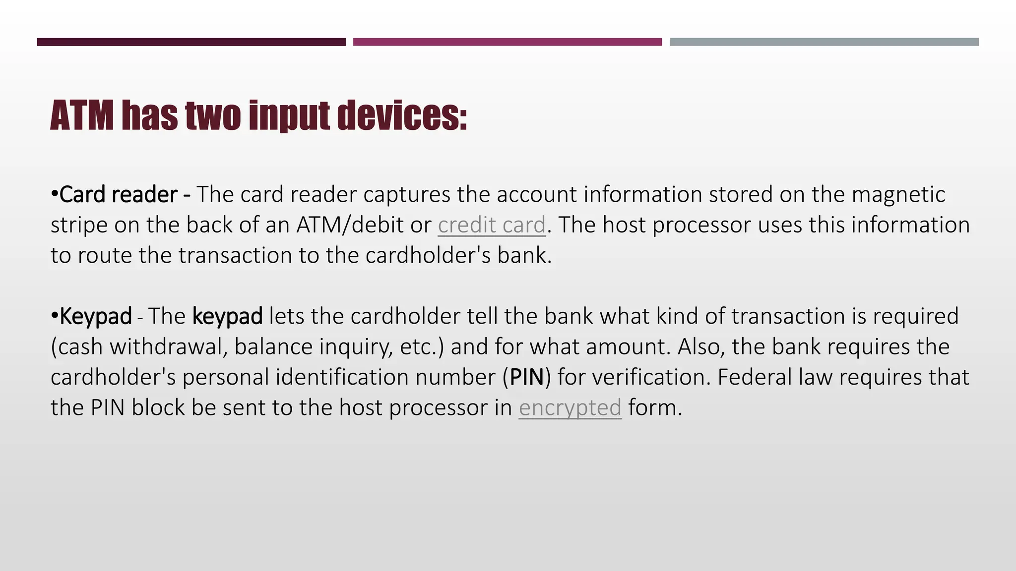 ATM has two input devices:
•Card reader - The card reader captures the account information stored on the magnetic
stripe on the back of an ATM/debit or credit card. The host processor uses this information
to route the transaction to the cardholder's bank.
•Keypad - The keypad lets the cardholder tell the bank what kind of transaction is required
(cash withdrawal, balance inquiry, etc.) and for what amount. Also, the bank requires the
cardholder's personal identification number (PIN) for verification. Federal law requires that
the PIN block be sent to the host processor in encrypted form.
 
