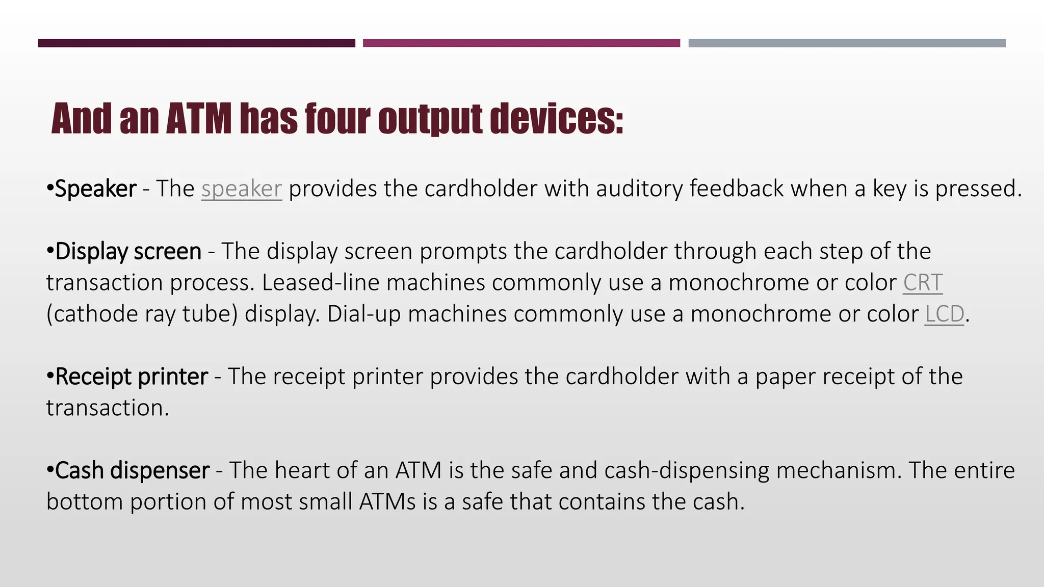 And an ATM has four output devices:
•Speaker - The speaker provides the cardholder with auditory feedback when a key is pressed.
•Display screen - The display screen prompts the cardholder through each step of the
transaction process. Leased-line machines commonly use a monochrome or color CRT
(cathode ray tube) display. Dial-up machines commonly use a monochrome or color LCD.
•Receipt printer - The receipt printer provides the cardholder with a paper receipt of the
transaction.
•Cash dispenser - The heart of an ATM is the safe and cash-dispensing mechanism. The entire
bottom portion of most small ATMs is a safe that contains the cash.
 