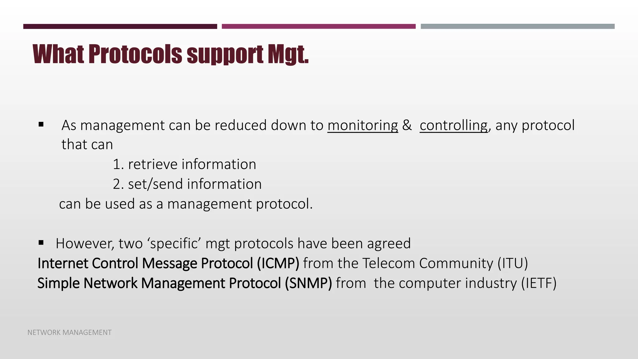 NETWORK MANAGEMENT
What Protocols support Mgt.
 As management can be reduced down to monitoring & controlling, any protocol
that can
1. retrieve information
2. set/send information
can be used as a management protocol.
 However, two ‘specific’ mgt protocols have been agreed
Internet Control Message Protocol (ICMP) from the Telecom Community (ITU)
Simple Network Management Protocol (SNMP) from the computer industry (IETF)
 