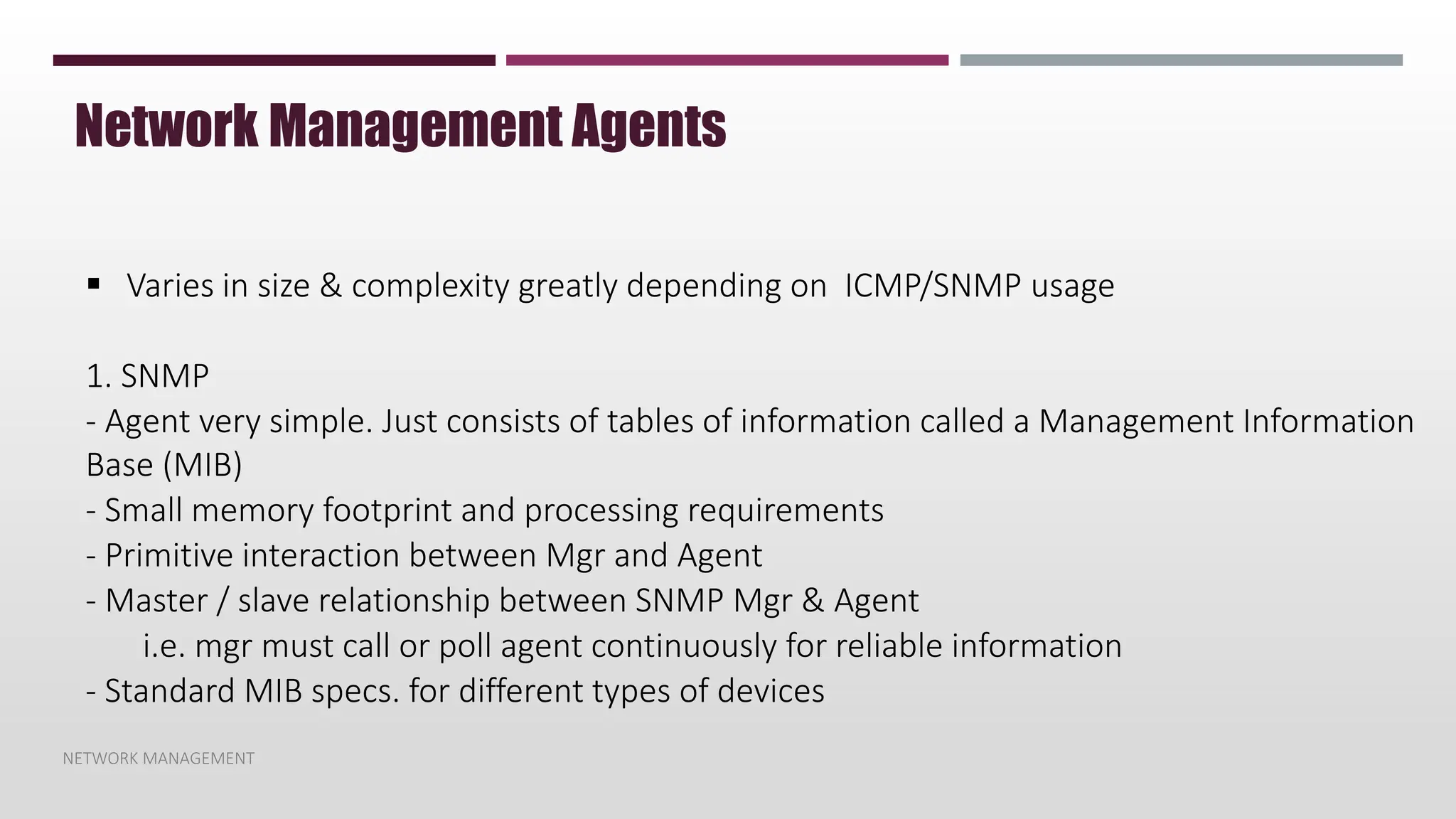 NETWORK MANAGEMENT
Network Management Agents
 Varies in size & complexity greatly depending on ICMP/SNMP usage
1. SNMP
- Agent very simple. Just consists of tables of information called a Management Information
Base (MIB)
- Small memory footprint and processing requirements
- Primitive interaction between Mgr and Agent
- Master / slave relationship between SNMP Mgr & Agent
i.e. mgr must call or poll agent continuously for reliable information
- Standard MIB specs. for different types of devices
 