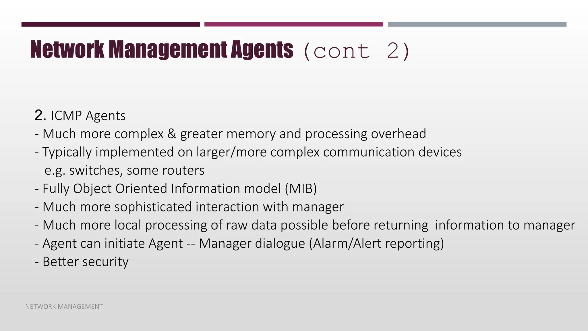 NETWORK MANAGEMENT
Network Management Agents (cont 2)
2. ICMP Agents
- Much more complex & greater memory and processing overhead
- Typically implemented on larger/more complex communication devices
e.g. switches, some routers
- Fully Object Oriented Information model (MIB)
- Much more sophisticated interaction with manager
- Much more local processing of raw data possible before returning information to manager
- Agent can initiate Agent -- Manager dialogue (Alarm/Alert reporting)
- Better security
 