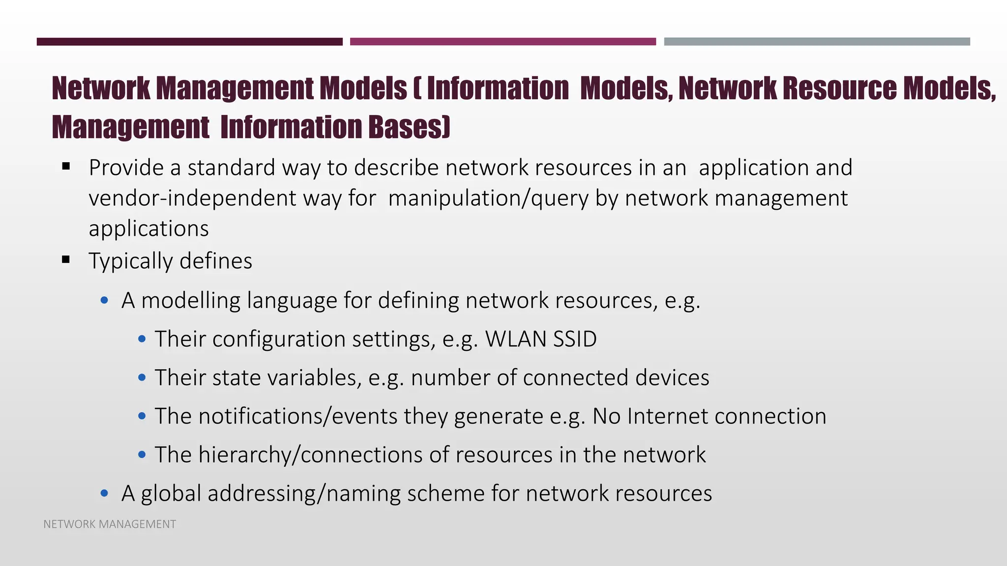 NETWORK MANAGEMENT
Network Management Models ( Information Models, Network Resource Models,
Management Information Bases)
 Provide a standard way to describe network resources in an application and
vendor-independent way for manipulation/query by network management
applications
 Typically defines
• A modelling language for defining network resources, e.g.
• Their configuration settings, e.g. WLAN SSID
• Their state variables, e.g. number of connected devices
• The notifications/events they generate e.g. No Internet connection
• The hierarchy/connections of resources in the network
• A global addressing/naming scheme for network resources
 