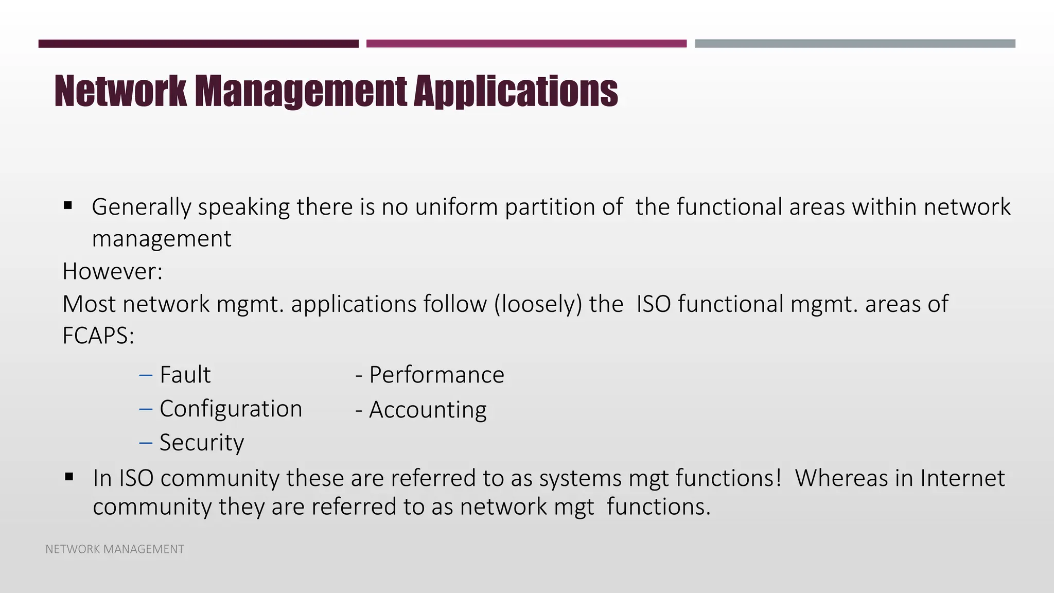 NETWORK MANAGEMENT
Network Management Applications
 Generally speaking there is no uniform partition of the functional areas within network
management
However:
Most network mgmt. applications follow (loosely) the ISO functional mgmt. areas of
FCAPS:
– Fault
– Configuration
– Security
- Performance
- Accounting
 In ISO community these are referred to as systems mgt functions! Whereas in Internet
community they are referred to as network mgt functions.
 