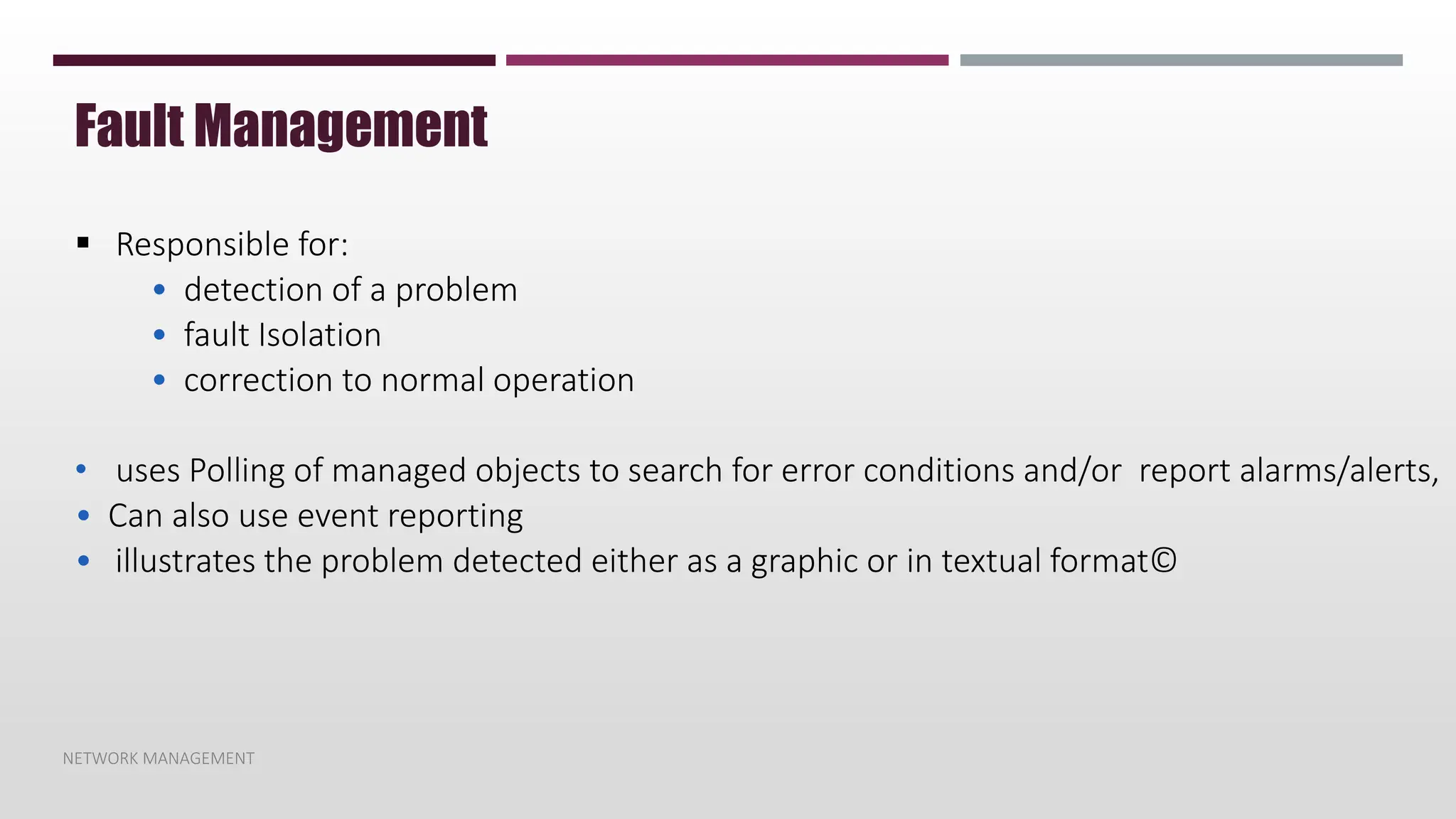 NETWORK MANAGEMENT
Fault Management
 Responsible for:
• detection of a problem
• fault Isolation
• correction to normal operation
• uses Polling of managed objects to search for error conditions and/or report alarms/alerts,
• Can also use event reporting
• illustrates the problem detected either as a graphic or in textual format©
 