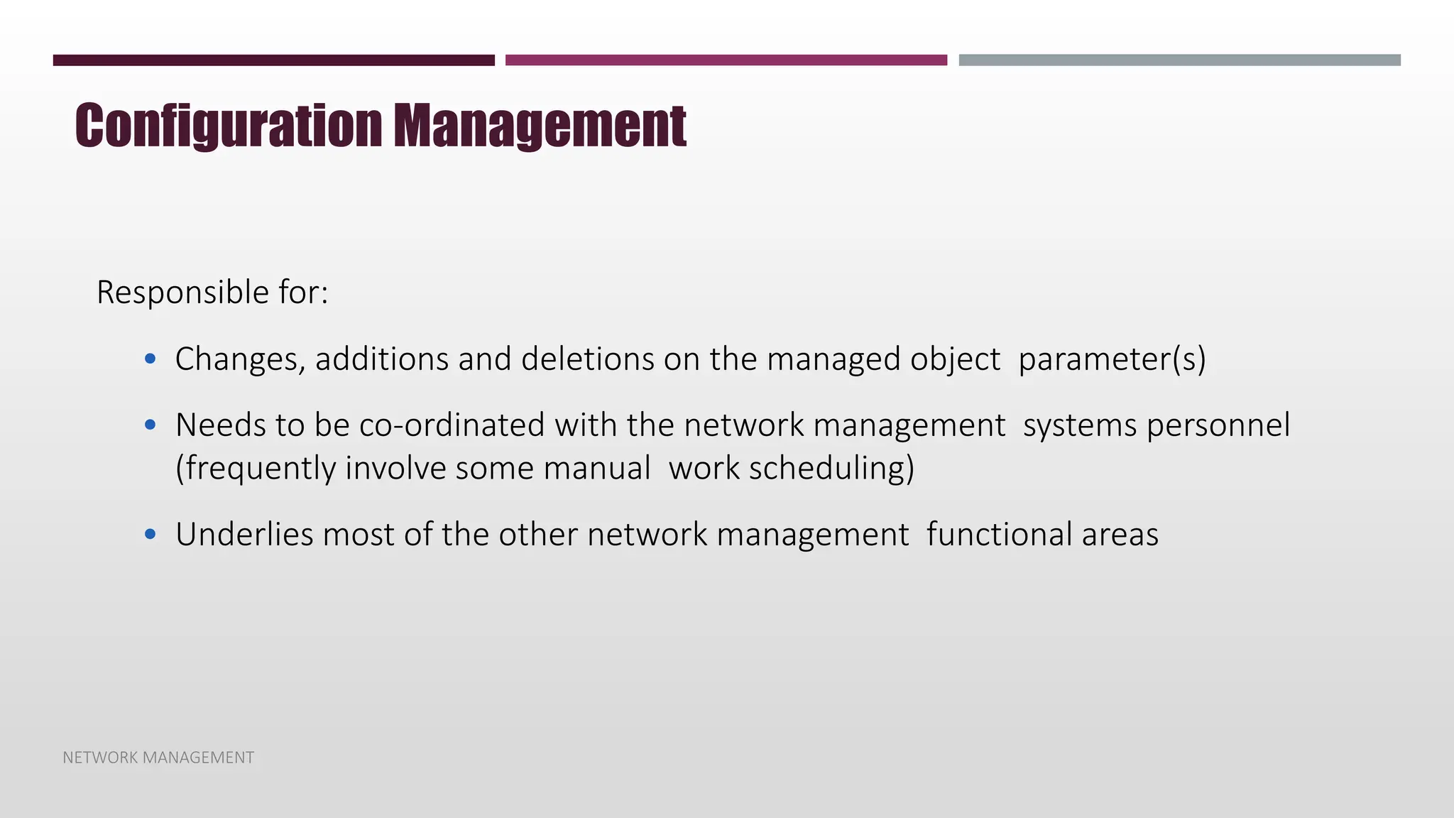 NETWORK MANAGEMENT
Configuration Management
Responsible for:
• Changes, additions and deletions on the managed object parameter(s)
• Needs to be co-ordinated with the network management systems personnel
(frequently involve some manual work scheduling)
• Underlies most of the other network management functional areas
 