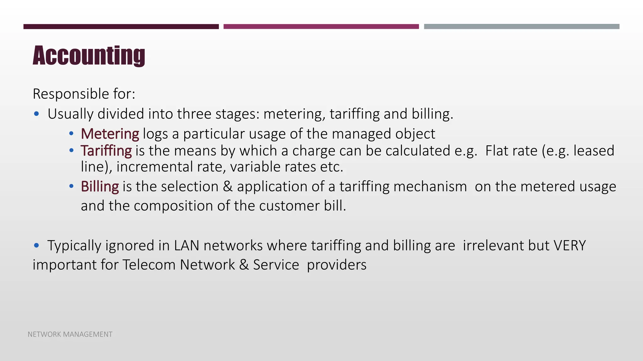 NETWORK MANAGEMENT
Accounting
Responsible for:
• Usually divided into three stages: metering, tariffing and billing.
• Metering logs a particular usage of the managed object
• Tariffing is the means by which a charge can be calculated e.g. Flat rate (e.g. leased
line), incremental rate, variable rates etc.
• Billing is the selection & application of a tariffing mechanism on the metered usage
and the composition of the customer bill.
• Typically ignored in LAN networks where tariffing and billing are irrelevant but VERY
important for Telecom Network & Service providers
 