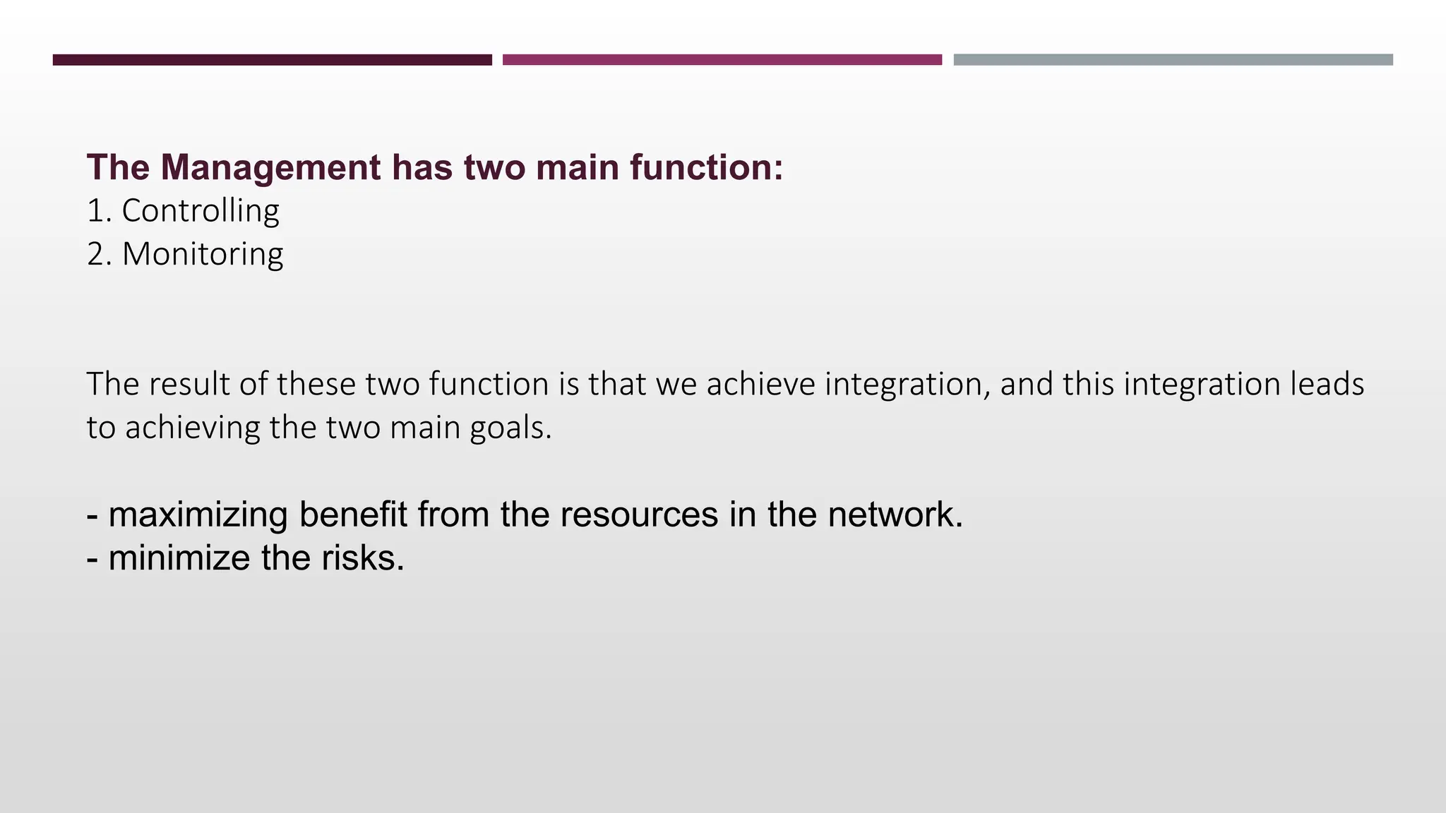 The Management has two main function:
1. Controlling
2. Monitoring
The result of these two function is that we achieve integration, and this integration leads
to achieving the two main goals.
- maximizing benefit from the resources in the network.
- minimize the risks.
 