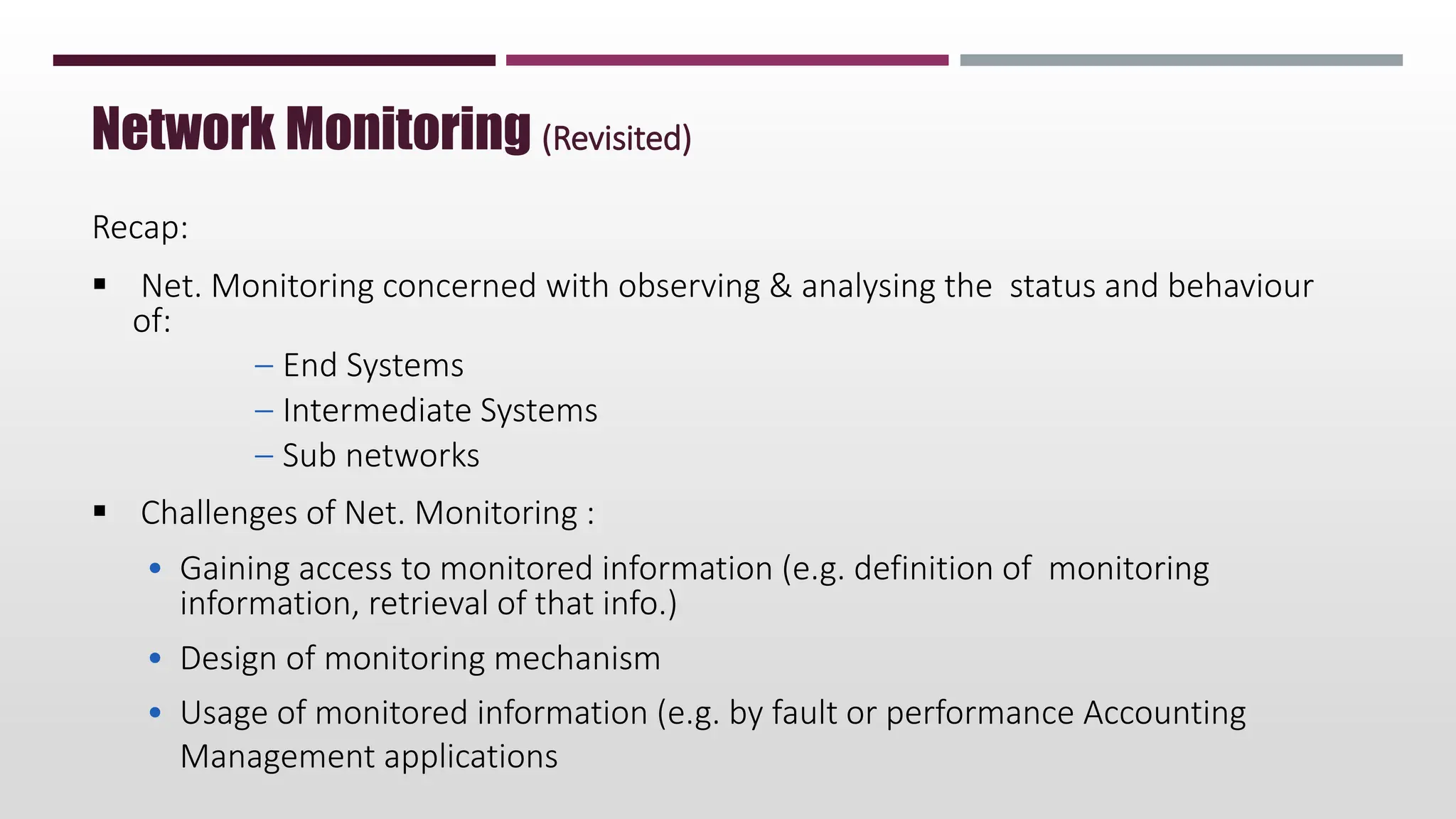 Network Monitoring (Revisited)
Recap:
 Net. Monitoring concerned with observing & analysing the status and behaviour
of:
– End Systems
– Intermediate Systems
– Sub networks
 Challenges of Net. Monitoring :
• Gaining access to monitored information (e.g. definition of monitoring
information, retrieval of that info.)
• Design of monitoring mechanism
• Usage of monitored information (e.g. by fault or performance Accounting
Management applications
 